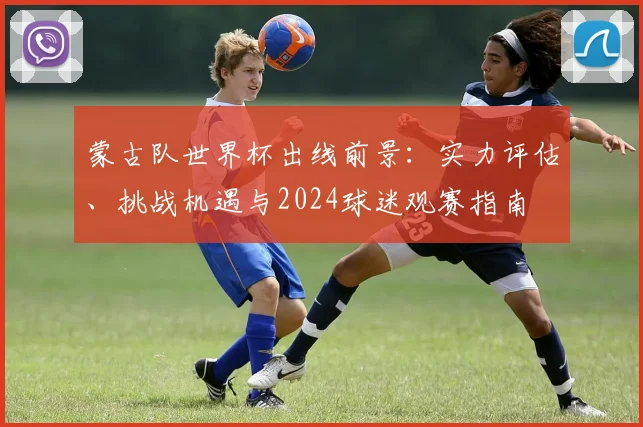 蒙古队世界杯出线前景:实力评估、挑战机遇与2024球迷观赛指南