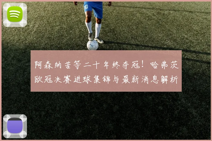 阿森纳苦等二十年终夺冠!哈弗茨欧冠决赛进球集锦与最新消息解析