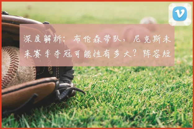 深度解析：布伦森带队，尼克斯未来赛季夺冠可能性有多大？阵容短板与机遇全评估
