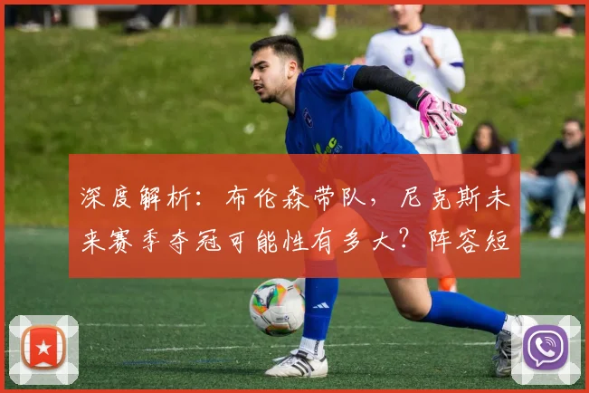 深度解析：布伦森带队，尼克斯未来赛季夺冠可能性有多大？阵容短板与机遇全评估
