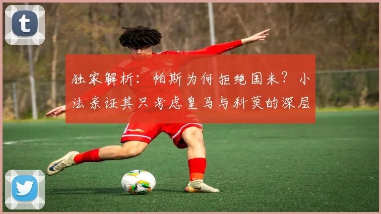 独家解析:帕斯为何拒绝国米?小法亲证其只考虑皇马与科莫的深层原因