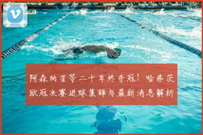阿森纳苦等二十年终夺冠！哈弗茨欧冠决赛进球集锦与最新消息解析