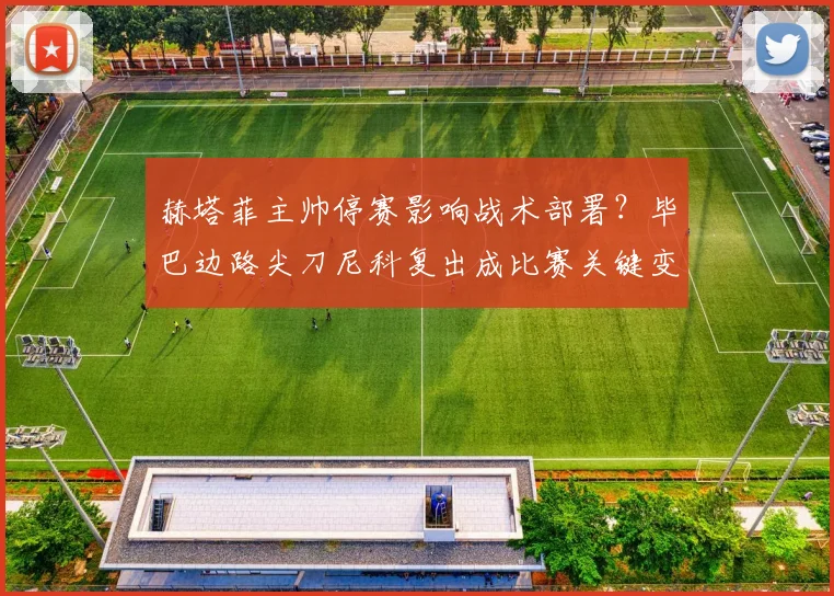 赫塔菲主帅停赛影响战术部署？毕巴边路尖刀尼科复出成比赛关键变数