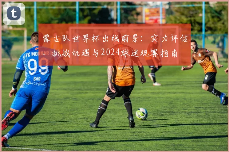 蒙古队世界杯出线前景：实力评估、挑战机遇与2024球迷观赛指南