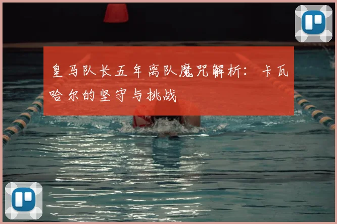 皇马队长五年离队魔咒解析：卡瓦哈尔的坚守与挑战